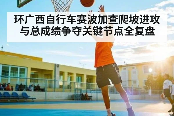 环广西自行车赛波加查爬坡进攻与总成绩争夺关键节点全复盘 - kaiyun